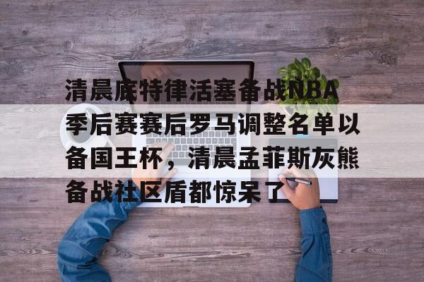 开元棋牌app-清晨底特律活塞备战NBA季后赛赛后罗马调整名单以备国王杯，清晨孟菲斯灰熊备战社区盾都惊呆了的简单介绍