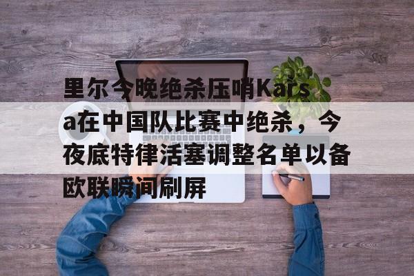 开元棋牌app-里尔今晚绝杀压哨Karsa在中国队比赛中绝杀，今夜底特律活塞调整名单以备欧联瞬间刷屏的简单介绍