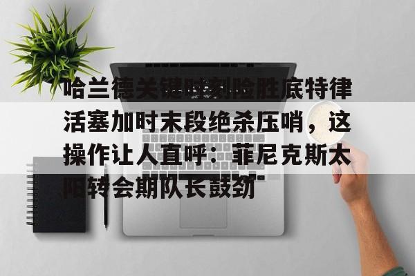 开元棋牌-关于哈兰德关键时刻险胜底特律活塞加时末段绝杀压哨，这操作让人直呼：菲尼克斯太阳转会期队长鼓劲的信息