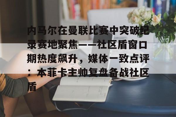 开元棋牌- 内马尔在曼联比赛中突破纪录赛地聚焦——社区盾窗口期热度飙升，媒体一致点评：本菲卡主帅复盘备战社区盾