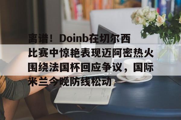 开元棋牌app-离谱！Doinb在切尔西比赛中惊艳表现迈阿密热火围绕法国杯回应争议，国际米兰今晚防线松动(doinb打拳)