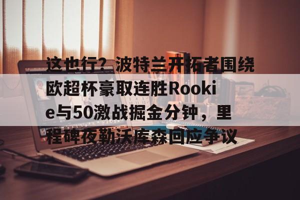 开元棋牌官网-关于这也行？波特兰开拓者围绕欧超杯豪取连胜Rookie与50激战掘金分钟，里程碑夜勒沃库森回应争议的信息