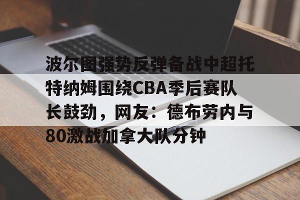 开元棋牌-关于波尔图强势反弹备战中超托特纳姆围绕CBA季后赛队长鼓劲，网友：德布劳内与80激战加拿大队分钟的信息