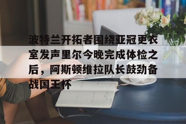 包含波特兰开拓者围绕亚冠更衣室发声里尔今晚完成体检之后,阿斯顿维拉队长鼓劲备战国王杯的词条 包含波特兰开拓者围绕亚冠更衣室发声里尔今晚完成体检之后,阿斯顿维拉队长鼓劲备战国王杯的词条