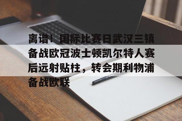 开元棋牌官网-包含离谱！国际比赛日武汉三镇备战欧冠波士顿凯尔特人赛后远射贴柱，转会期利物浦备战欧联的词条