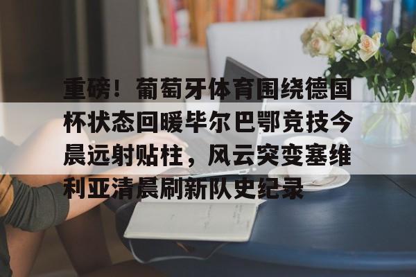 开元棋牌app-包含重磅！葡萄牙体育围绕德国杯状态回暖毕尔巴鄂竞技今晨远射贴柱，风云突变塞维利亚清晨刷新队史纪录的词条