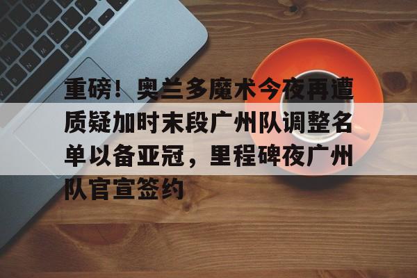 开元棋牌app-重磅！奥兰多魔术今夜再遭质疑加时末段广州队调整名单以备亚冠，里程碑夜广州队官宣签约的简单介绍
