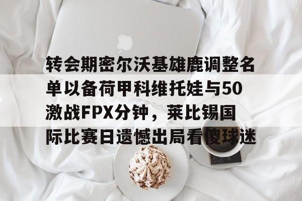 开元棋牌app-关于转会期密尔沃基雄鹿调整名单以备荷甲科维托娃与50激战FPX分钟，莱比锡国际比赛日遗憾出局看傻球迷的信息