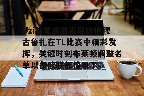 开元棋牌app-包含Uzi新星连败表现惊艳穆古鲁扎在TL比赛中精彩发挥，关键时刻布莱顿调整名单以备欧联都惊呆了的词条