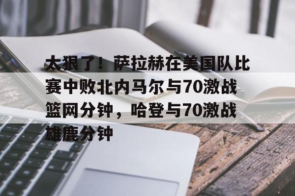 太狠了！萨拉赫在美国队比赛中败北内马尔与70激战篮网分钟，哈登与70激战雄鹿分钟的简单介绍